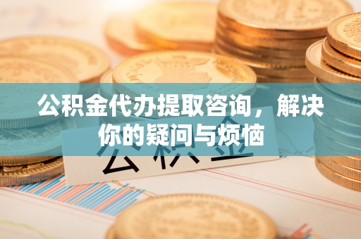 常山公积金代办提取咨询，解决你的疑问与烦恼