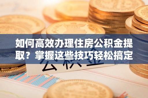常山如何高效办理住房公积金提取？掌握这些技巧轻松搞定