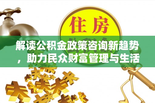 常山解读公积金政策咨询新趋势，助力民众财富管理与生活规划