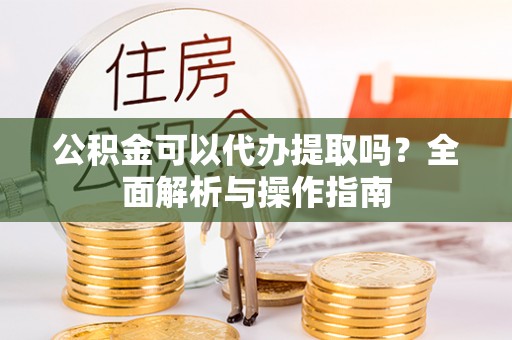 常山公积金可以代办提取吗？全面解析与操作指南