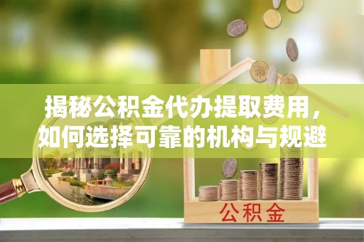 常山揭秘公积金代办提取费用，如何选择可靠的机构与规避潜在风险