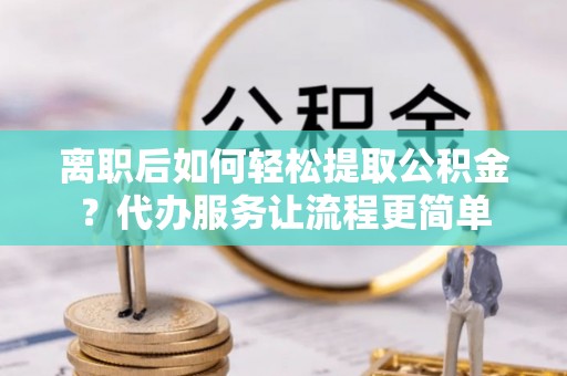 常山离职后如何轻松提取公积金？代办服务让流程更简单