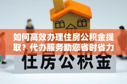 常山如何高效办理住房公积金提取？代办服务助您省时省力