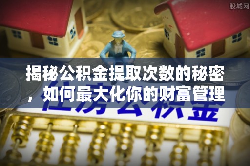 常山揭秘公积金提取次数的秘密，如何最大化你的财富管理