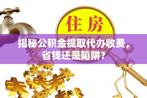 常山揭秘公积金提取代办收费，省钱还是陷阱？
