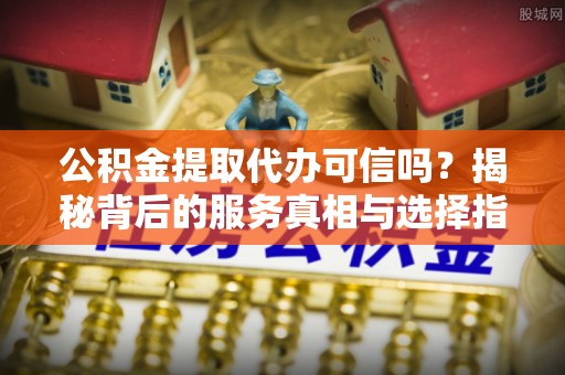 常山公积金提取代办可信吗？揭秘背后的服务真相与选择指南