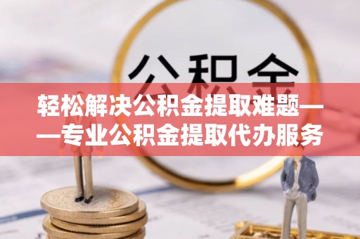 常山轻松解决公积金提取难题——专业公积金提取代办服务详解