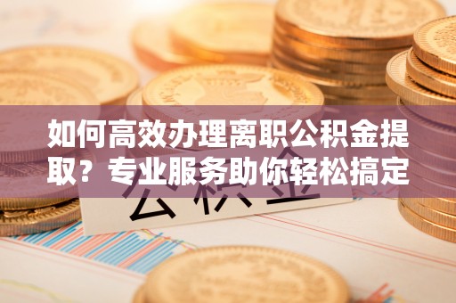常山如何高效办理离职公积金提取？专业服务助你轻松搞定