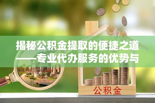 常山揭秘公积金提取的便捷之道——专业代办服务的优势与选择