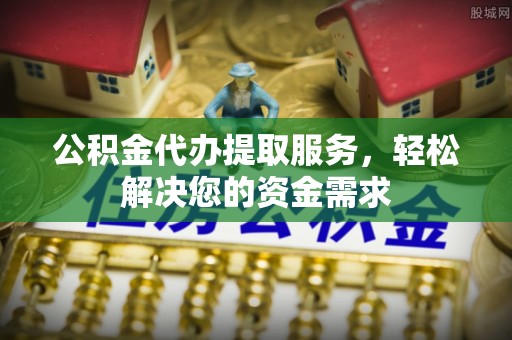 常山公积金代办提取服务，轻松解决您的资金需求