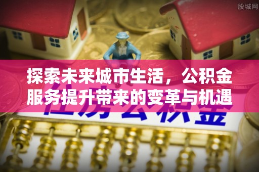 常山探索未来城市生活，公积金服务提升带来的变革与机遇