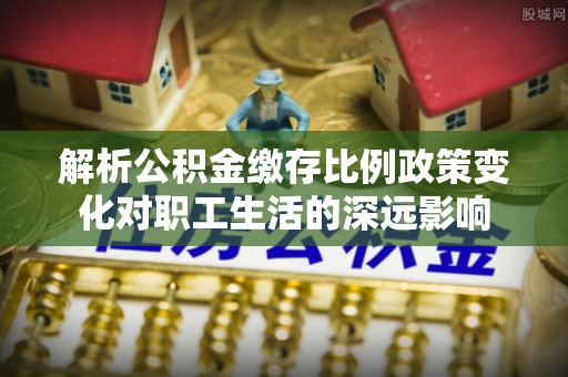 常山解析公积金缴存比例政策变化对职工生活的深远影响