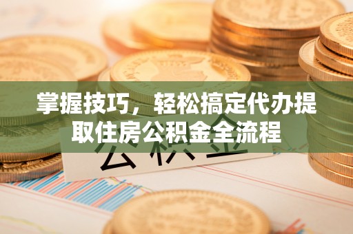 常山掌握技巧，轻松搞定代办提取住房公积金全流程