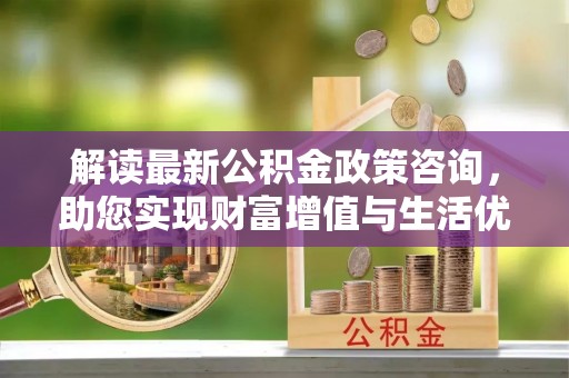 常山解读最新公积金政策咨询，助您实现财富增值与生活优化