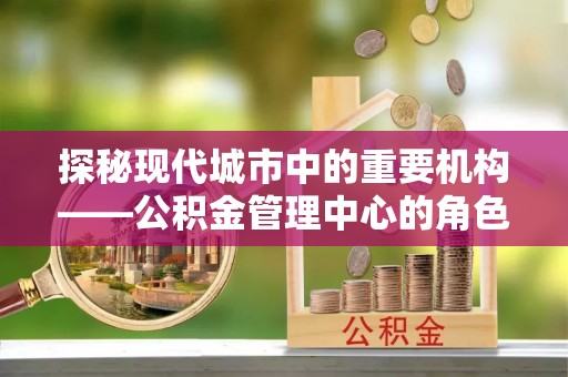 常山探秘现代城市中的重要机构——公积金管理中心的角色与使命