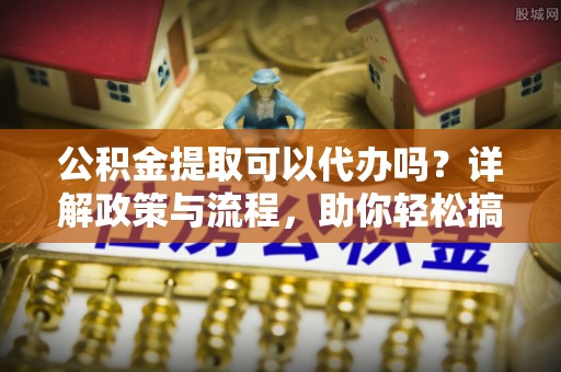 常山公积金提取可以代办吗？详解政策与流程，助你轻松搞定！