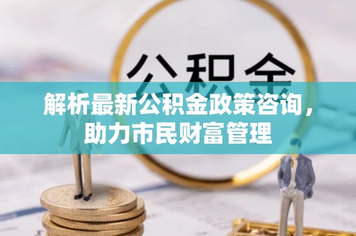 常山解析最新公积金政策咨询，助力市民财富管理