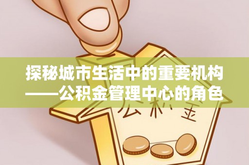 常山探秘城市生活中的重要机构——公积金管理中心的角色与意义