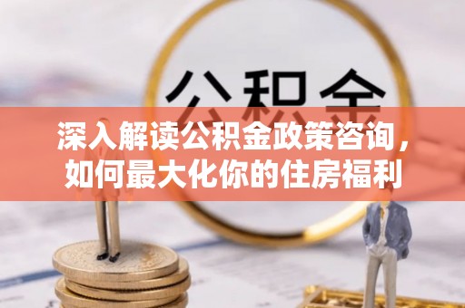 常山深入解读公积金政策咨询，如何最大化你的住房福利