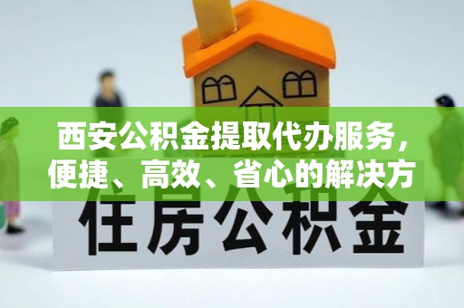 常山西安公积金提取代办服务，便捷、高效、省心的解决方案