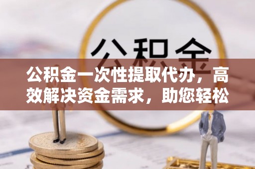 常山公积金一次性提取代办，高效解决资金需求，助您轻松应对生活难题