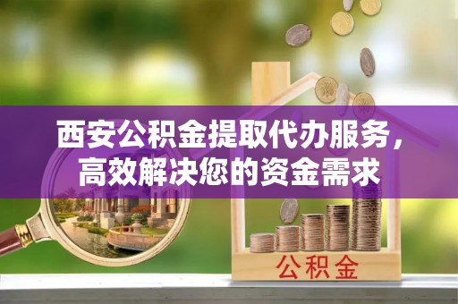 常山西安公积金提取代办服务，高效解决您的资金需求