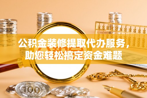常山公积金装修提取代办服务，助您轻松搞定资金难题