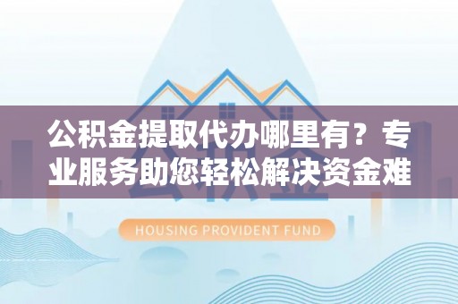 常山公积金提取代办哪里有？专业服务助您轻松解决资金难题