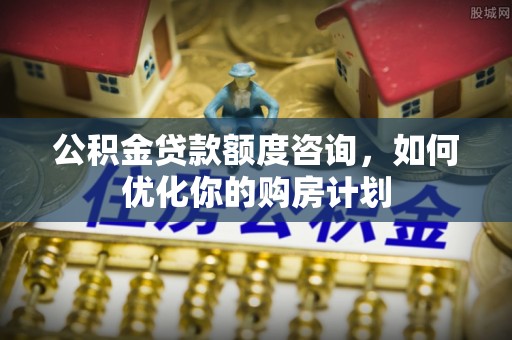 常山公积金贷款额度咨询，如何优化你的购房计划