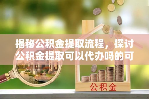 常山揭秘公积金提取流程，探讨公积金提取可以代办吗的可行性与注意事项