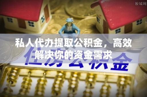 常山私人代办提取公积金，高效解决你的资金需求