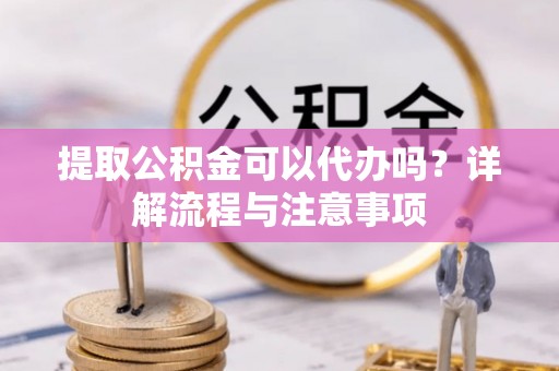 常山提取公积金可以代办吗？详解流程与注意事项