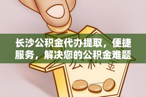 常山长沙公积金代办提取，便捷服务，解决您的公积金难题