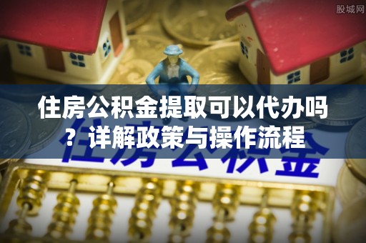 常山住房公积金提取可以代办吗？详解政策与操作流程