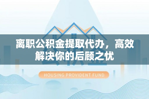 常山离职公积金提取代办，高效解决你的后顾之忧