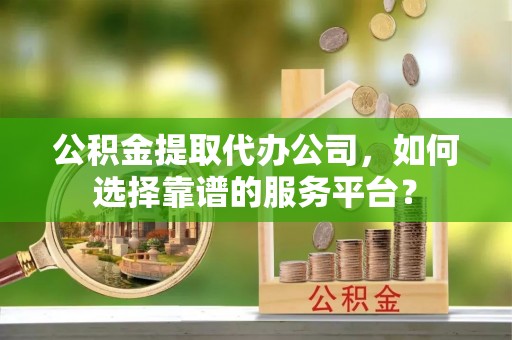常山公积金提取代办公司，如何选择靠谱的服务平台？