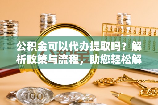 常山公积金可以代办提取吗？解析政策与流程，助您轻松解决疑问