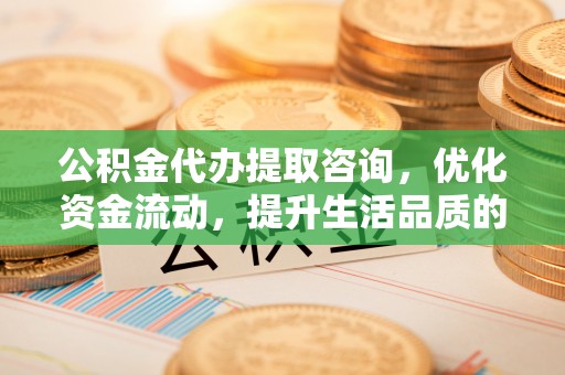 常山公积金代办提取咨询，优化资金流动，提升生活品质的明智选择