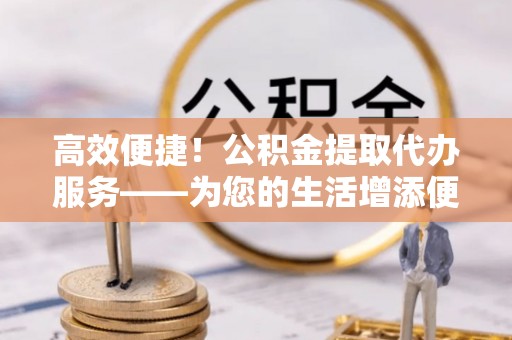 常山高效便捷！公积金提取代办服务——为您的生活增添便利